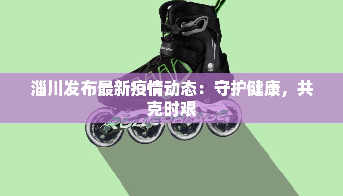 淄川发布最新疫情动态:守护健康,共克时艰 淄川发布最新疫情动态:守护健康,共克时艰