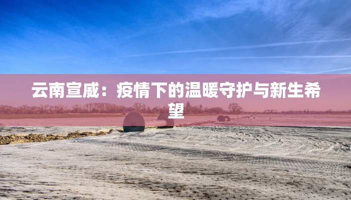 云南宣威:疫情下的温暖守护与新生希望 云南宣威:疫情下的温暖守护与新生希望