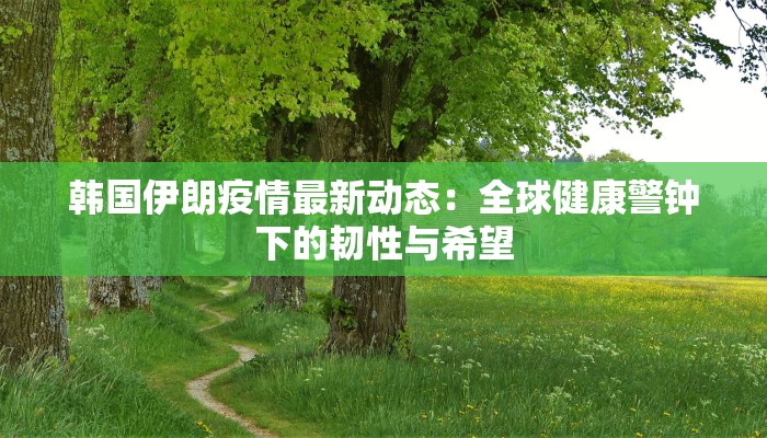 韩国伊朗疫情最新动态:全球健康警钟下的韧性与希望 韩国伊朗疫情最新动态:全球健康警钟下的韧性与希望
