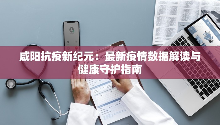 咸阳抗疫新纪元：最新疫情数据解读与健康守护指南